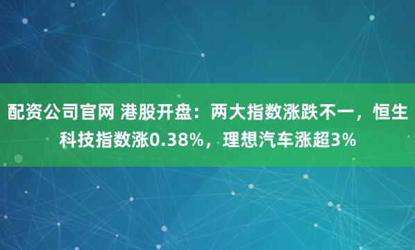 配资公司官网 港股开盘：两大指数涨跌不一，恒生科技指数涨0.38%，理想汽车涨超3%