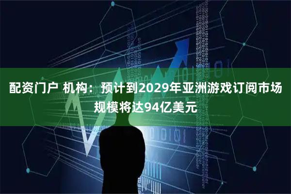 配资门户 机构：预计到2029年亚洲游戏订阅市场规模将达94亿美元