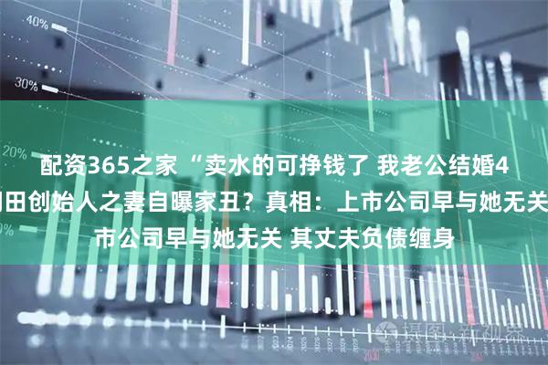 配资365之家 “卖水的可挣钱了 我老公结婚4次5个小孩”！润田创始人之妻自曝家丑？真相：上市公司早与她无关 其丈夫负债缠身