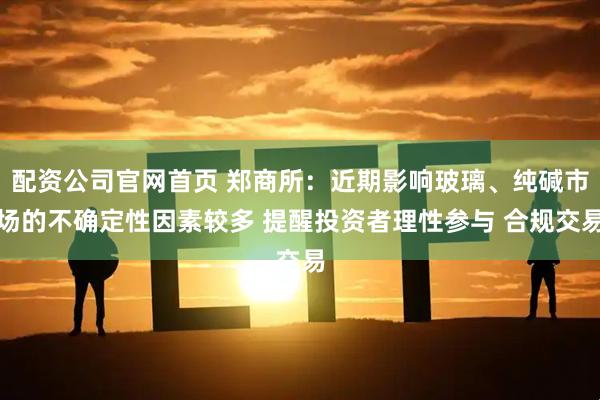 配资公司官网首页 郑商所：近期影响玻璃、纯碱市场的不确定性因素较多 提醒投资者理性参与 合规交易