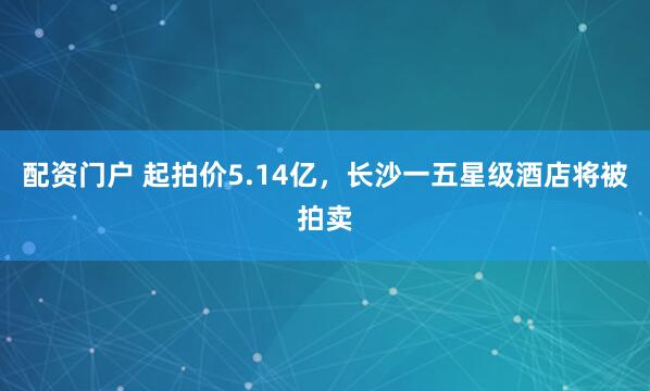 配资门户 起拍价5.14亿，长沙一五星级酒店将被拍卖