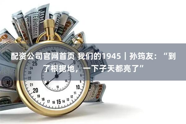 配资公司官网首页 我们的1945｜孙筠友：“到了根据地，一下子天都亮了”