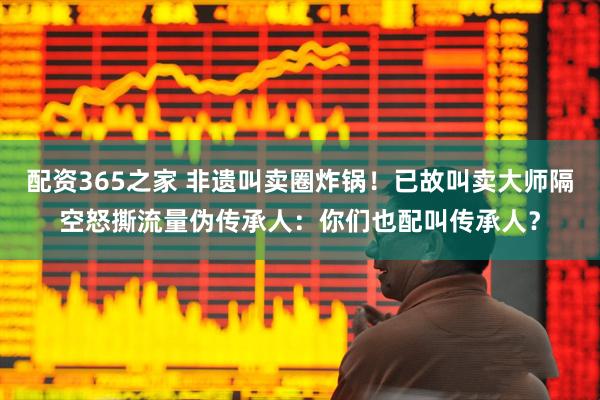 配资365之家 非遗叫卖圈炸锅！已故叫卖大师隔空怒撕流量伪传承人：你们也配叫传承人？