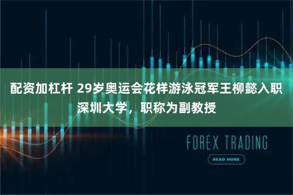 配资加杠杆 29岁奥运会花样游泳冠军王柳懿入职深圳大学，职称为副教授