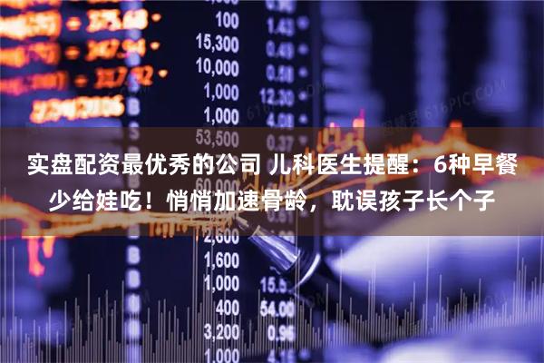 实盘配资最优秀的公司 儿科医生提醒：6种早餐少给娃吃！悄悄加速骨龄，耽误孩子长个子