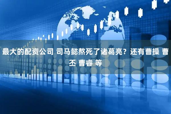 最大的配资公司 司马懿熬死了诸葛亮？还有曹操 曹丕 曹睿 等