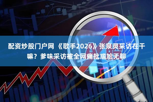 配资炒股门户网 《歌手2026》张泉灵采访在干嘛？爹味采访被全网痛批尴尬无聊