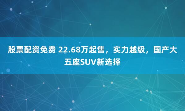 股票配资免费 22.68万起售，实力越级，国产大五座SUV新选择