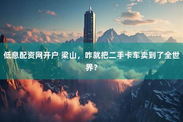 低息配资网开户 梁山，咋就把二手卡车卖到了全世界？