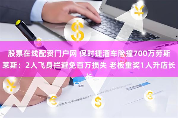股票在线配资门户网 保时捷溜车险撞700万劳斯莱斯：2人飞身拦避免百万损失 老板重奖1人升店长