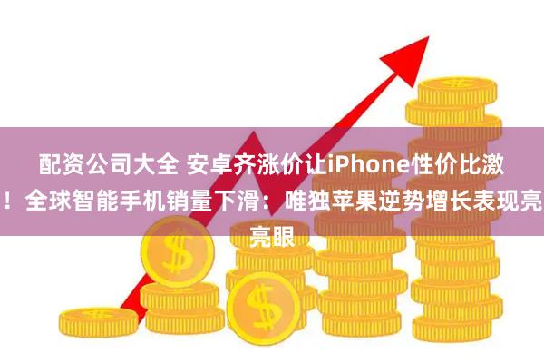 配资公司大全 安卓齐涨价让iPhone性价比激增！全球智能手机销量下滑：唯独苹果逆势增长表现亮眼