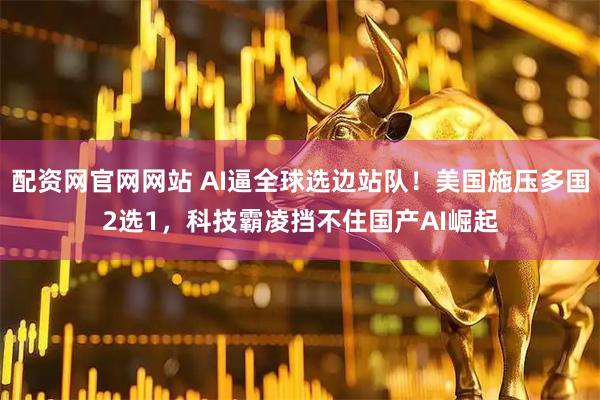配资网官网网站 AI逼全球选边站队！美国施压多国2选1，科技霸凌挡不住国产AI崛起