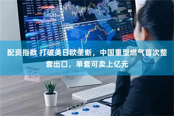 配资指数 打破美日欧垄断，中国重型燃气首次整套出口，单套可卖上亿元