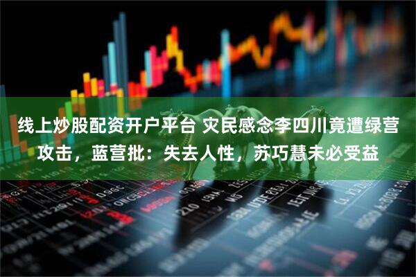 线上炒股配资开户平台 灾民感念李四川竟遭绿营攻击，蓝营批：失去人性，苏巧慧未必受益